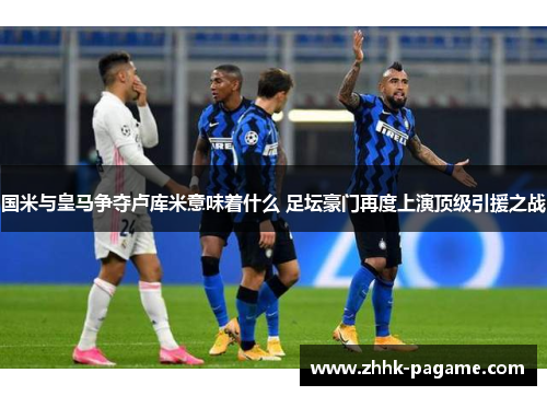 国米与皇马争夺卢库米意味着什么 足坛豪门再度上演顶级引援之战