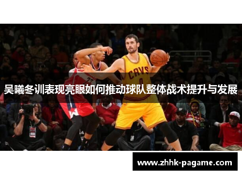 吴曦冬训表现亮眼如何推动球队整体战术提升与发展