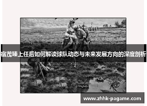宿茂臻上任后如何解读球队动态与未来发展方向的深度剖析 宿茂臻上任后如何解读球队动态与未来发展方向的深度剖析