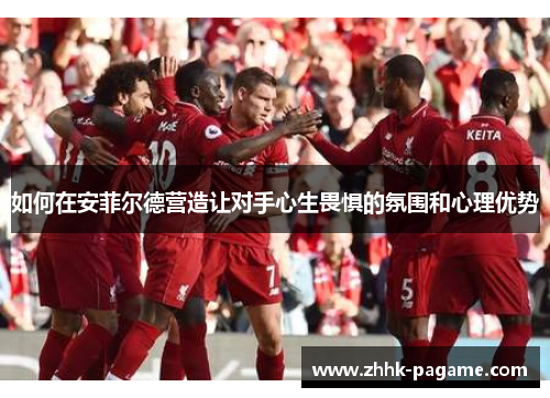 如何在安菲尔德营造让对手心生畏惧的氛围和心理优势 如何在安菲尔德营造让对手心生畏惧的氛围和心理优势
