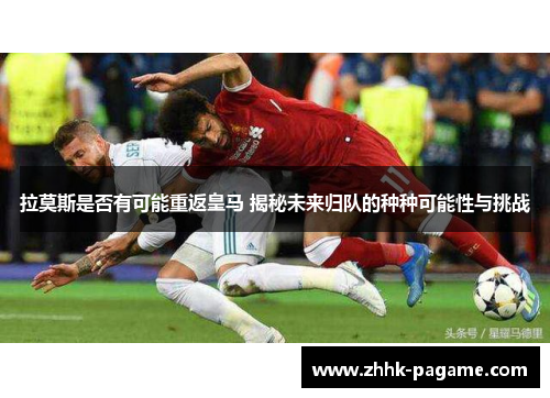 拉莫斯是否有可能重返皇马 揭秘未来归队的种种可能性与挑战