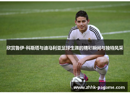 欣赏鲁伊-科斯塔与迪马利亚足球生涯的精彩瞬间与独特风采 欣赏鲁伊-科斯塔与迪马利亚足球生涯的精彩瞬间与独特风采