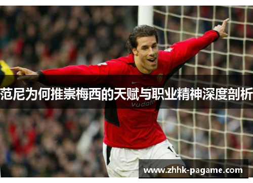 范尼为何推崇梅西的天赋与职业精神深度剖析