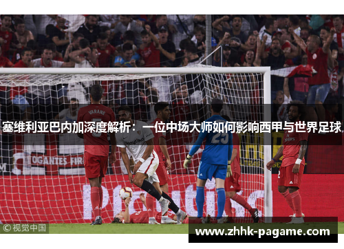 塞维利亚巴内加深度解析：一位中场大师如何影响西甲与世界足球