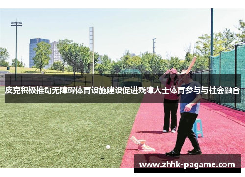 皮克积极推动无障碍体育设施建设促进残障人士体育参与与社会融合