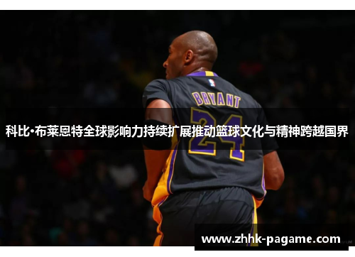 科比·布莱恩特全球影响力持续扩展推动篮球文化与精神跨越国界