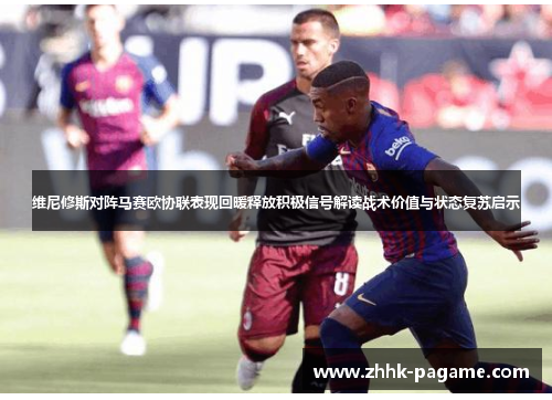 维尼修斯对阵马赛欧协联表现回暖释放积极信号解读战术价值与状态复苏启示