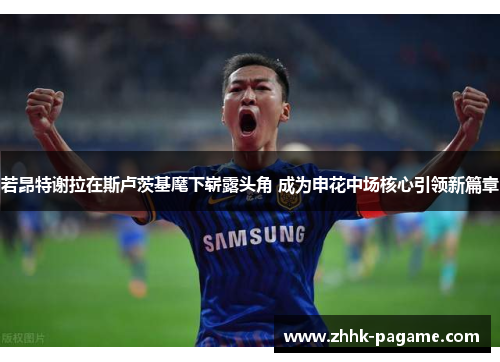 若昂特谢拉在斯卢茨基麾下崭露头角 成为申花中场核心引领新篇章