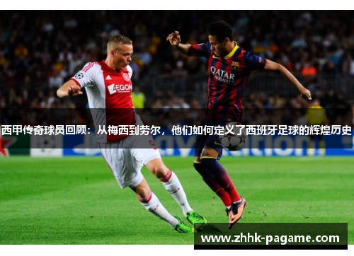 西甲传奇球员回顾：从梅西到劳尔，他们如何定义了西班牙足球的辉煌历史