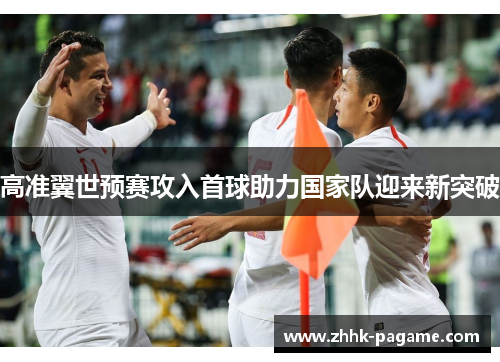 高准翼世预赛攻入首球助力国家队迎来新突破