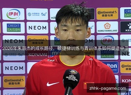 2026年朱辰杰的成长路径，敏捷梯训练与青训体系如何塑造中卫